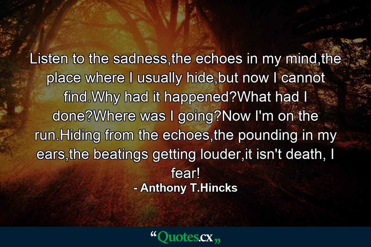 Listen to the sadness,the echoes in my mind,the place where I usually hide,but now I cannot find.Why had it happened?What had I done?Where was I going?Now I'm on the run.Hiding from the echoes,the pounding in my ears,the beatings getting louder,it isn't death, I fear! - Quote by Anthony T.Hincks