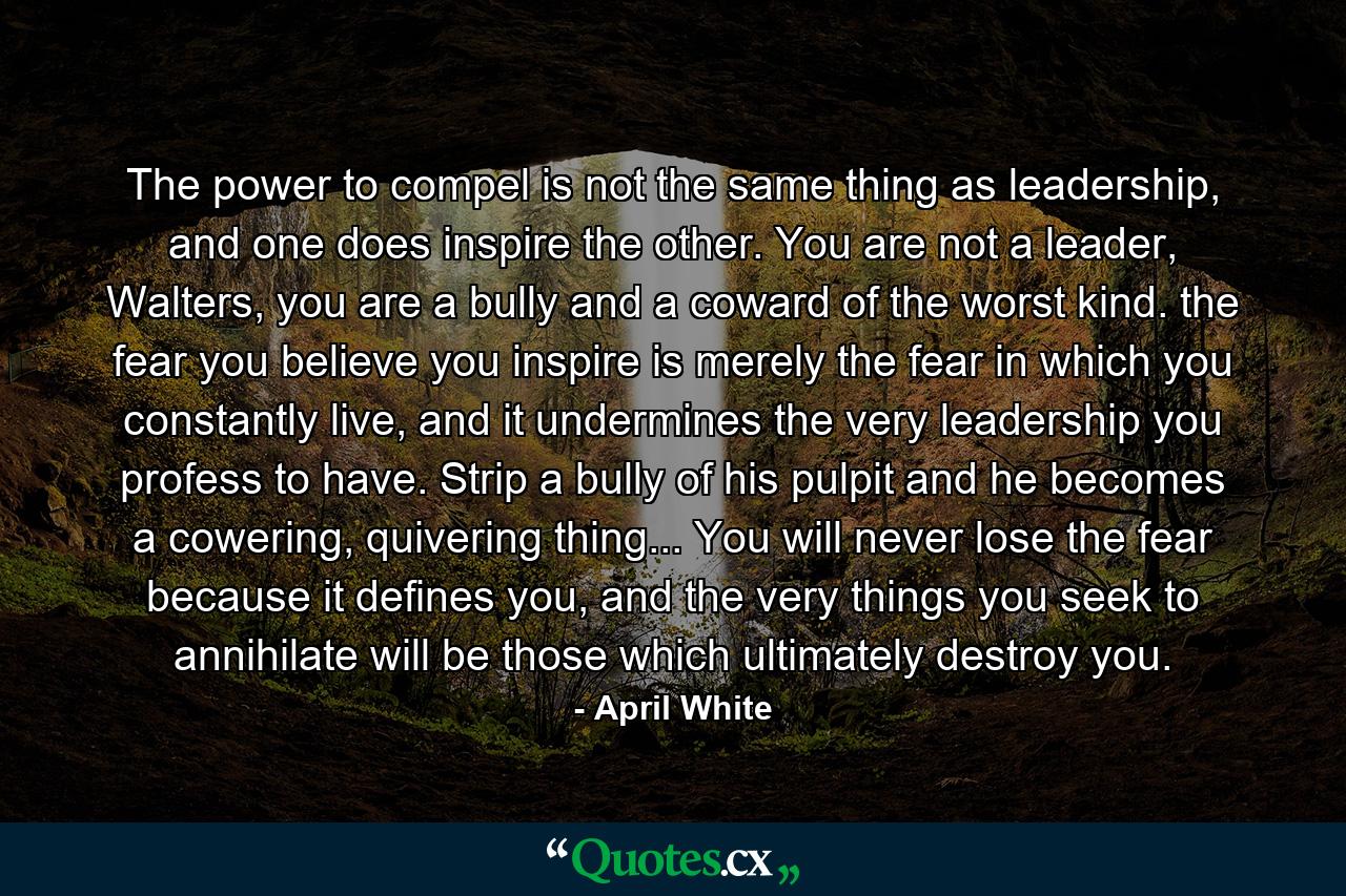 The power to compel is not the same thing as leadership, and one does inspire the other. You are not a leader, Walters, you are a bully and a coward of the worst kind. the fear you believe you inspire is merely the fear in which you constantly live, and it undermines the very leadership you profess to have. Strip a bully of his pulpit and he becomes a cowering, quivering thing... You will never lose the fear because it defines you, and the very things you seek to annihilate will be those which ultimately destroy you. - Quote by April White