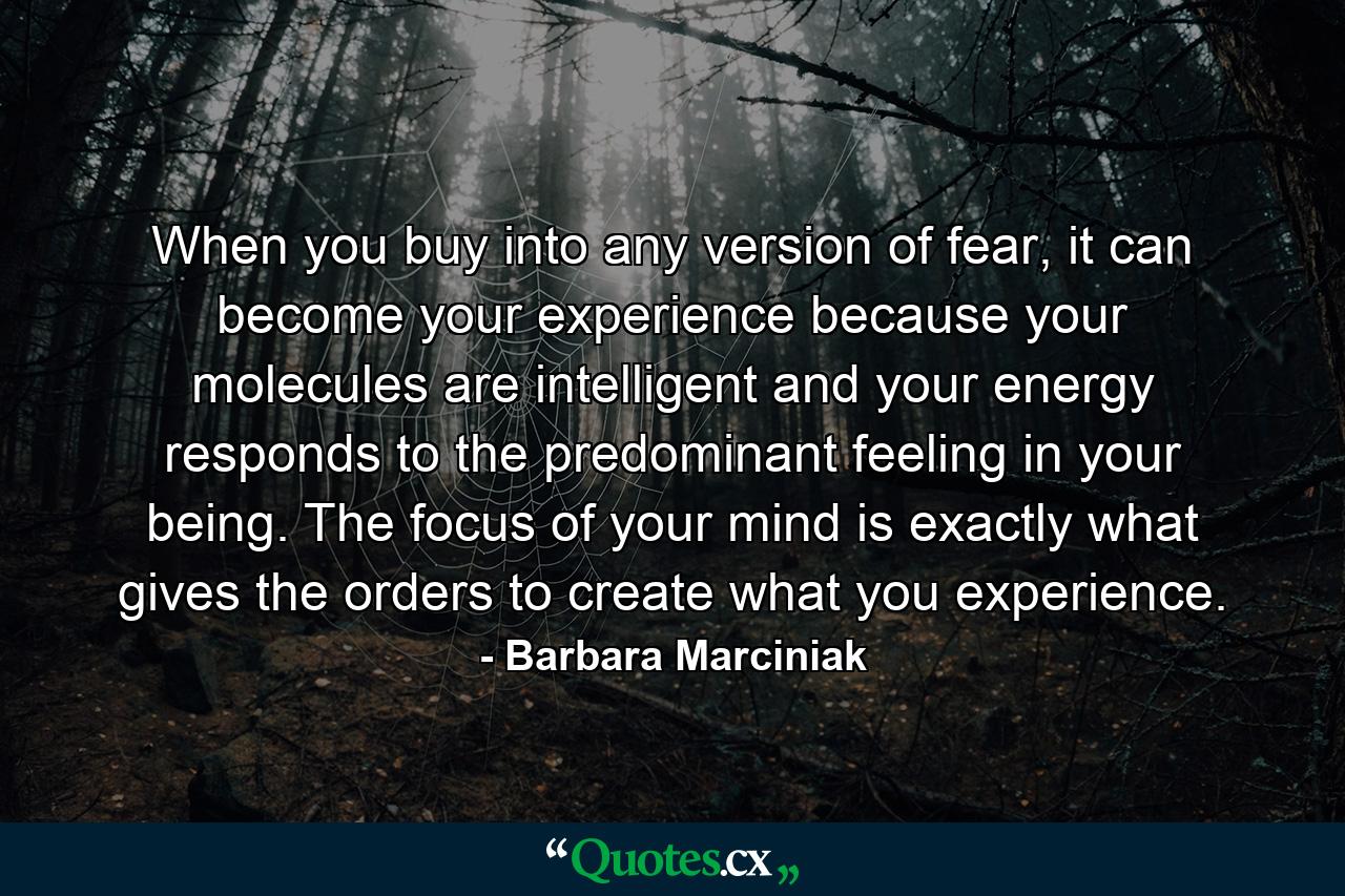 When you buy into any version of fear, it can become your experience because your molecules are intelligent and your energy responds to the predominant feeling in your being. The focus of your mind is exactly what gives the orders to create what you experience. - Quote by Barbara Marciniak