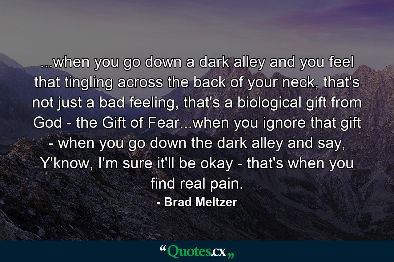 ...when you go down a dark alley and you feel that tingling across the back of your neck, that's not just a bad feeling, that's a biological gift from God - the Gift of Fear...when you ignore that gift - when you go down the dark alley and say, Y'know, I'm sure it'll be okay - that's when you find real pain. - Quote by Brad Meltzer