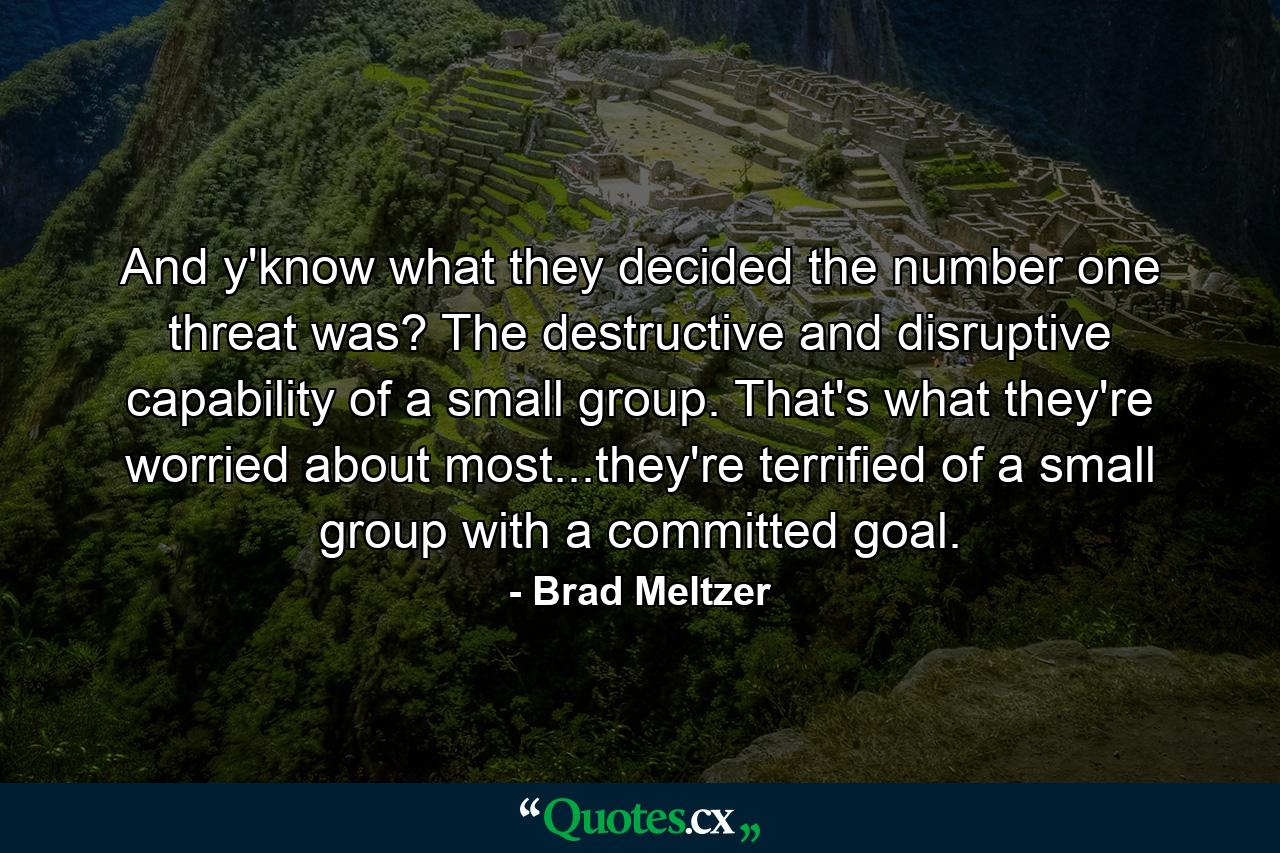 And y'know what they decided the number one threat was? The destructive and disruptive capability of a small group. That's what they're worried about most...they're terrified of a small group with a committed goal. - Quote by Brad Meltzer