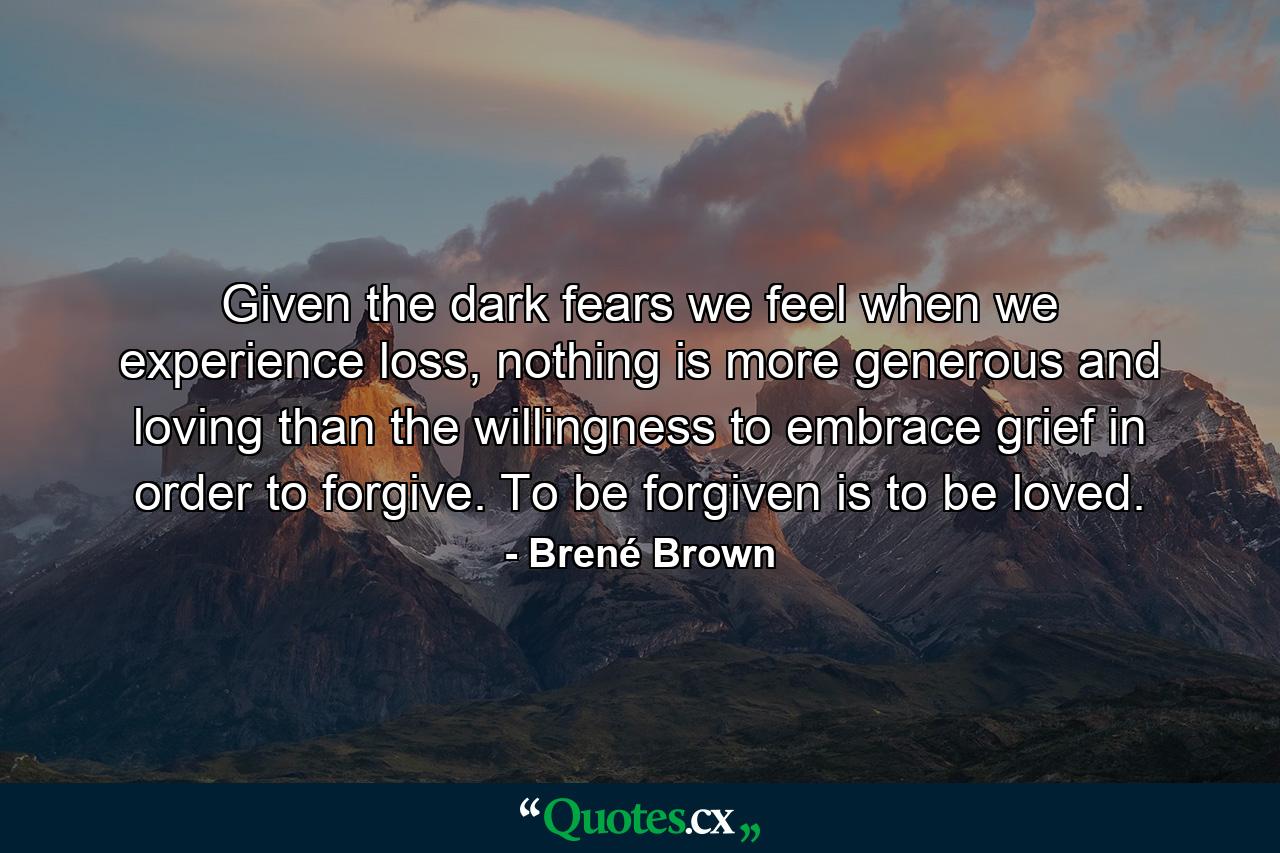 Given the dark fears we feel when we experience loss, nothing is more generous and loving than the willingness to embrace grief in order to forgive. To be forgiven is to be loved. - Quote by Brené Brown