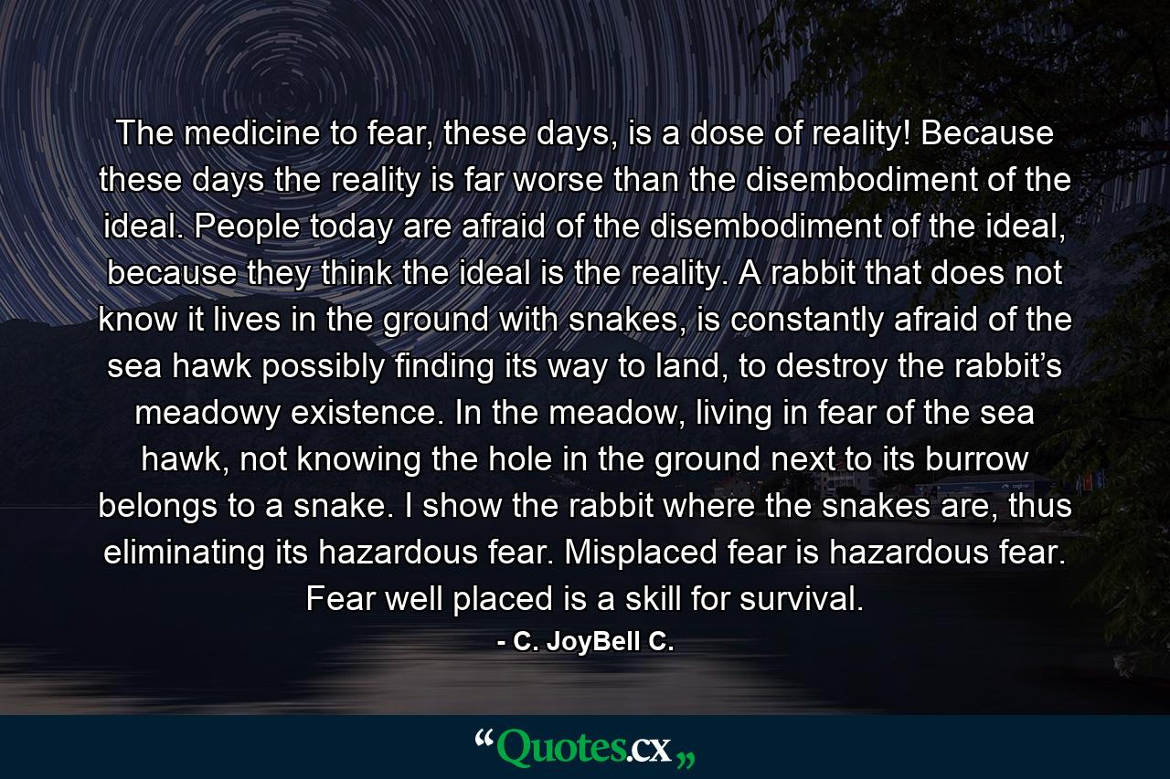 The medicine to fear, these days, is a dose of reality! Because these days the reality is far worse than the disembodiment of the ideal. People today are afraid of the disembodiment of the ideal, because they think the ideal is the reality. A rabbit that does not know it lives in the ground with snakes, is constantly afraid of the sea hawk possibly finding its way to land, to destroy the rabbit’s meadowy existence. In the meadow, living in fear of the sea hawk, not knowing the hole in the ground next to its burrow belongs to a snake. I show the rabbit where the snakes are, thus eliminating its hazardous fear. Misplaced fear is hazardous fear. Fear well placed is a skill for survival. - Quote by C. JoyBell C.