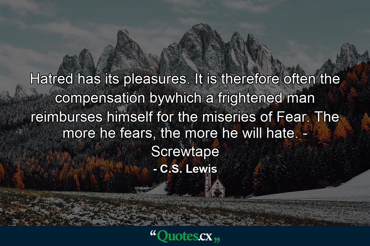 Hatred has its pleasures. It is therefore often the compensation bywhich a frightened man reimburses himself for the miseries of Fear. The more he fears, the more he will hate. - Screwtape - Quote by C.S. Lewis