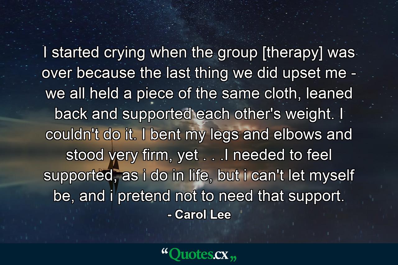 I started crying when the group [therapy] was over because the last thing we did upset me - we all held a piece of the same cloth, leaned back and supported each other's weight. I couldn't do it. I bent my legs and elbows and stood very firm, yet . . .I needed to feel supported, as i do in life, but i can't let myself be, and i pretend not to need that support. - Quote by Carol Lee