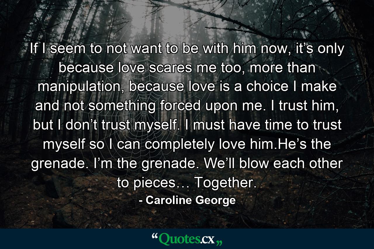 If I seem to not want to be with him now, it’s only because love scares me too, more than manipulation, because love is a choice I make and not something forced upon me. I trust him, but I don’t trust myself. I must have time to trust myself so I can completely love him.He’s the grenade. I’m the grenade. We’ll blow each other to pieces… Together. - Quote by Caroline George