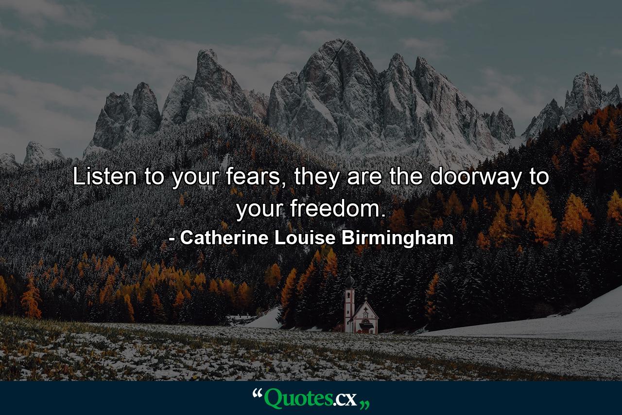 Listen to your fears, they are the doorway to your freedom. - Quote by Catherine Louise Birmingham