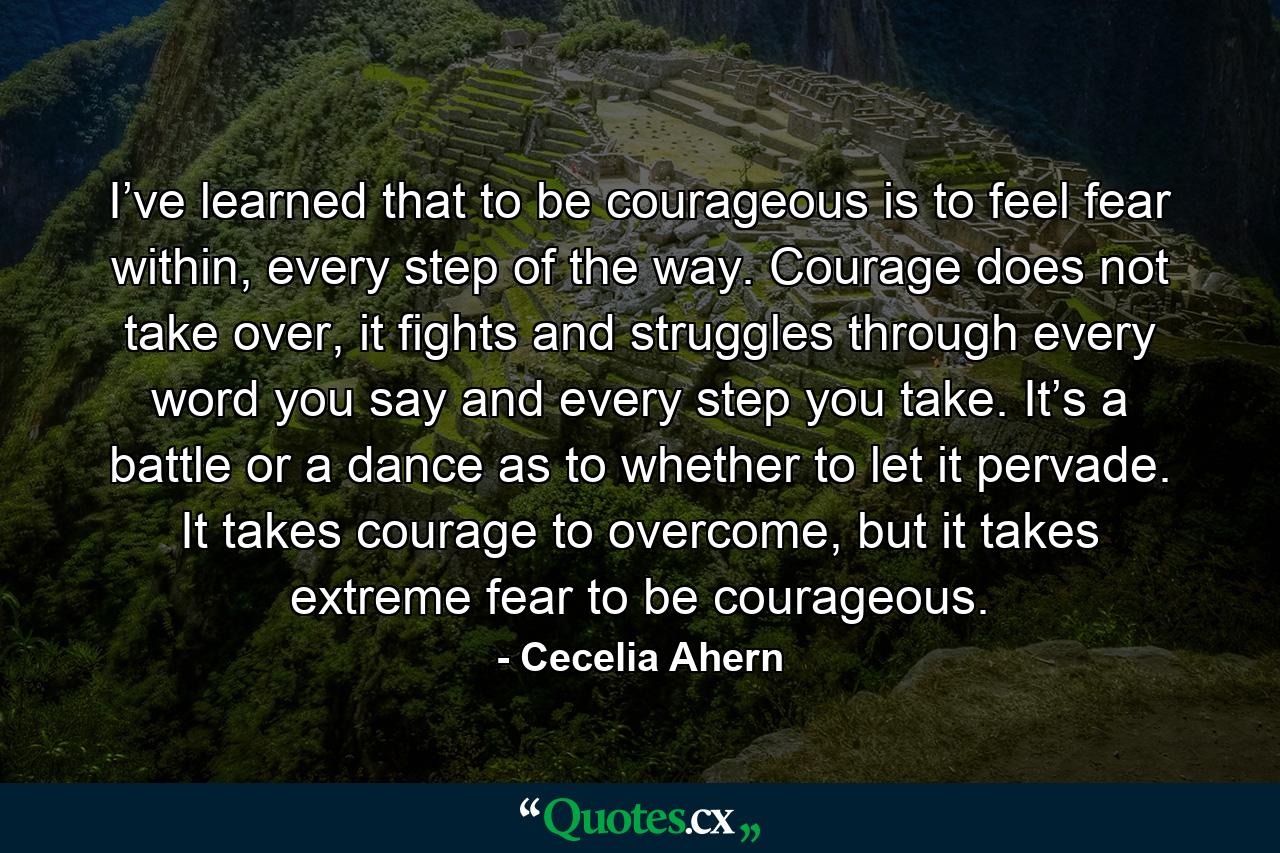 I’ve learned that to be courageous is to feel fear within, every step of the way. Courage does not take over, it fights and struggles through every word you say and every step you take. It’s a battle or a dance as to whether to let it pervade. It takes courage to overcome, but it takes extreme fear to be courageous. - Quote by Cecelia Ahern