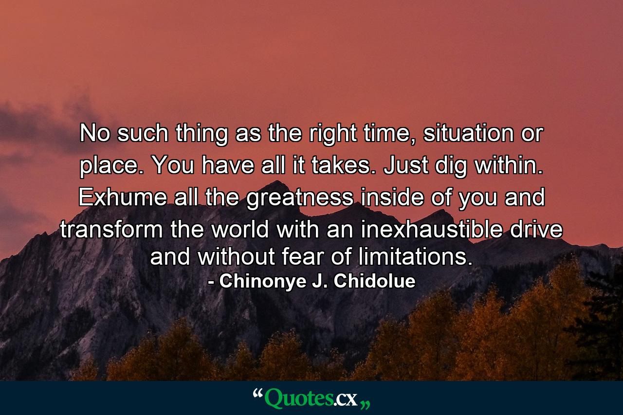 No such thing as the right time, situation or place. You have all it takes. Just dig within. Exhume all the greatness inside of you and transform the world with an inexhaustible drive and without fear of limitations. - Quote by Chinonye J. Chidolue