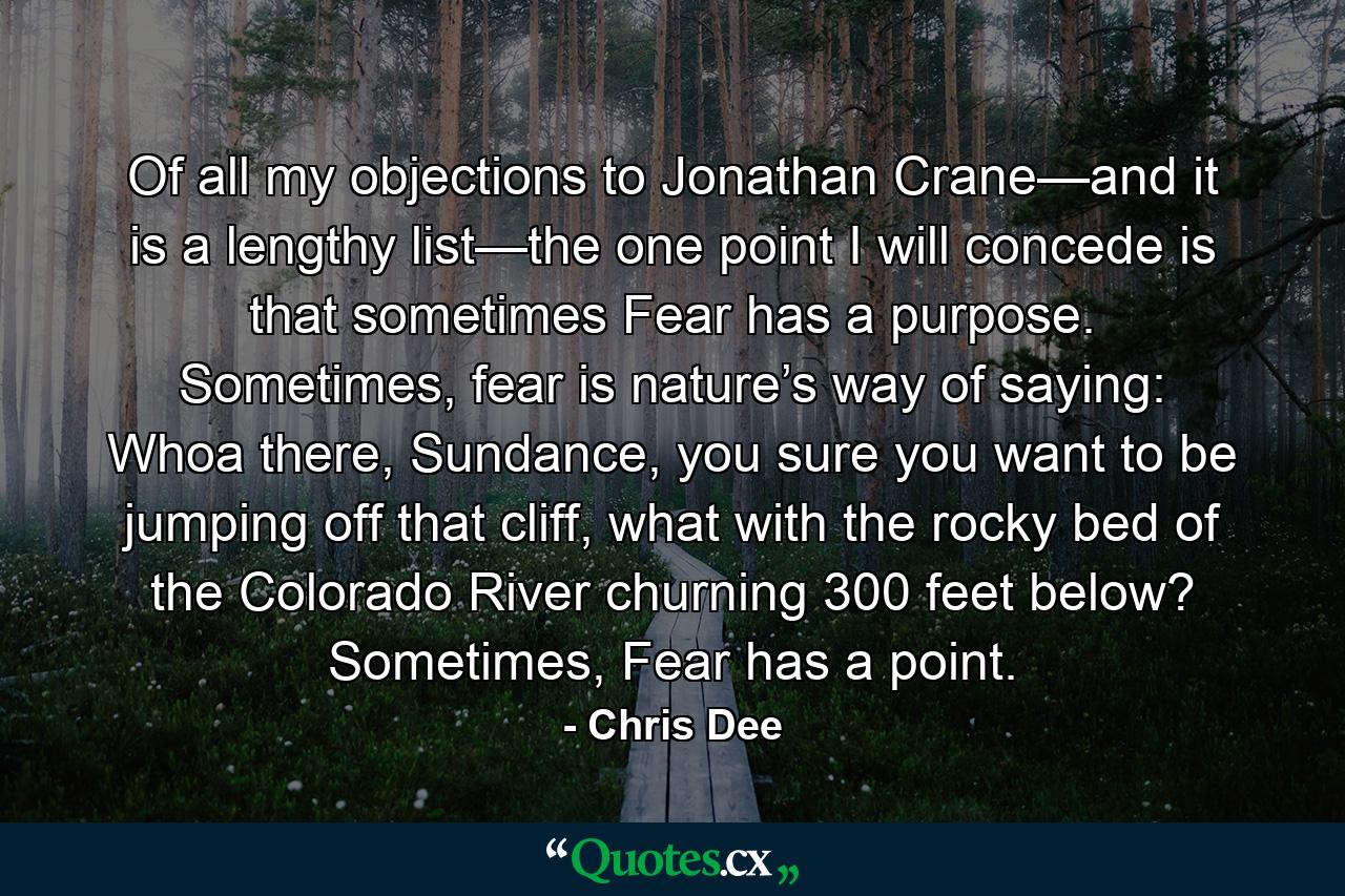 Of all my objections to Jonathan Crane—and it is a lengthy list—the one point I will concede is that sometimes Fear has a purpose. Sometimes, fear is nature’s way of saying: Whoa there, Sundance, you sure you want to be jumping off that cliff, what with the rocky bed of the Colorado River churning 300 feet below? Sometimes, Fear has a point. - Quote by Chris Dee