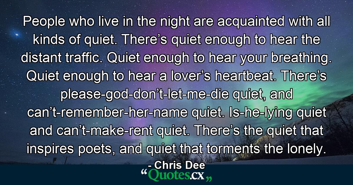 People who live in the night are acquainted with all kinds of quiet. There’s quiet enough to hear the distant traffic. Quiet enough to hear your breathing. Quiet enough to hear a lover’s heartbeat. There’s please-god-don’t-let-me-die quiet, and can’t-remember-her-name quiet. Is-he-lying quiet and can’t-make-rent quiet. There’s the quiet that inspires poets, and quiet that torments the lonely. - Quote by Chris Dee