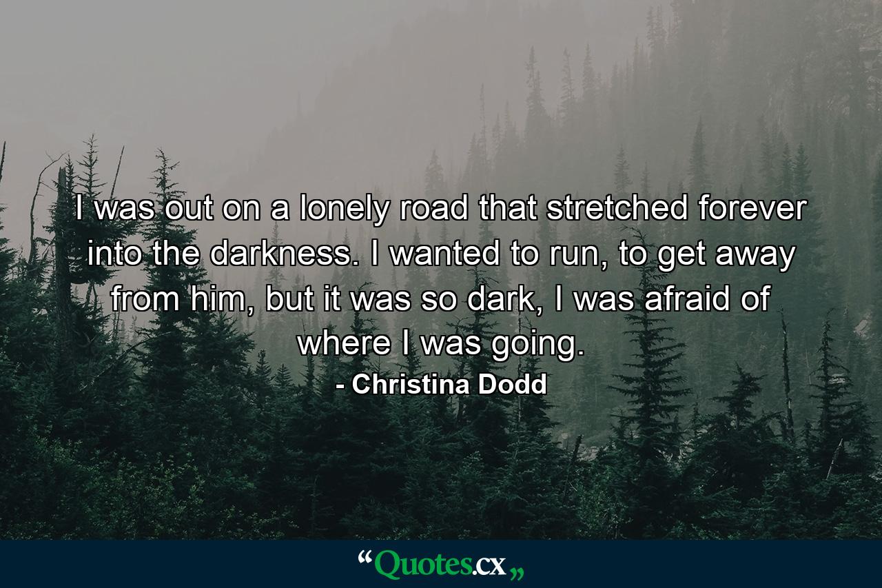 I was out on a lonely road that stretched forever into the darkness. I wanted to run, to get away from him, but it was so dark, I was afraid of where I was going. - Quote by Christina Dodd