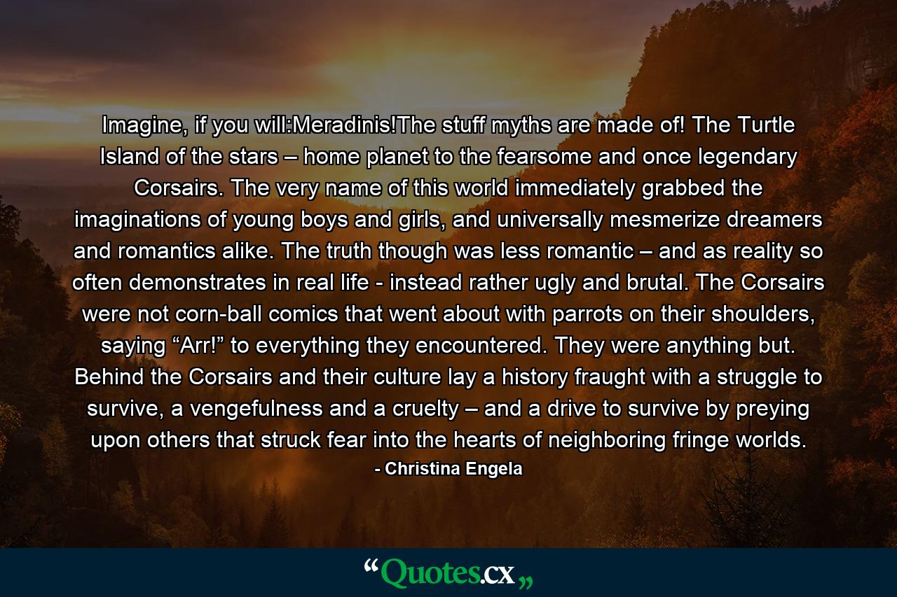 Imagine, if you will:Meradinis!The stuff myths are made of! The Turtle Island of the stars – home planet to the fearsome and once legendary Corsairs. The very name of this world immediately grabbed the imaginations of young boys and girls, and universally mesmerize dreamers and romantics alike. The truth though was less romantic – and as reality so often demonstrates in real life - instead rather ugly and brutal. The Corsairs were not corn-ball comics that went about with parrots on their shoulders, saying “Arr!” to everything they encountered. They were anything but. Behind the Corsairs and their culture lay a history fraught with a struggle to survive, a vengefulness and a cruelty – and a drive to survive by preying upon others that struck fear into the hearts of neighboring fringe worlds. - Quote by Christina Engela