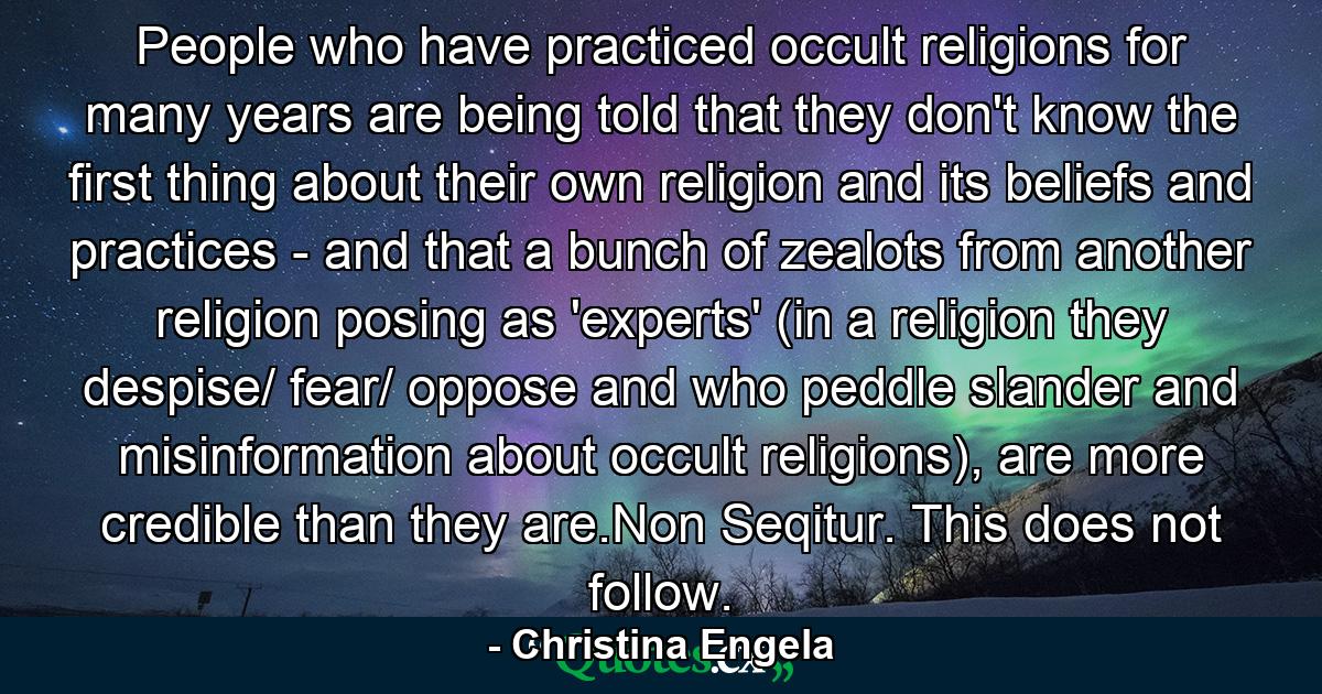 People who have practiced occult religions for many years are being told that they don't know the first thing about their own religion and its beliefs and practices - and that a bunch of zealots from another religion posing as 'experts' (in a religion they despise/ fear/ oppose and who peddle slander and misinformation about occult religions), are more credible than they are.Non Seqitur. This does not follow. - Quote by Christina Engela