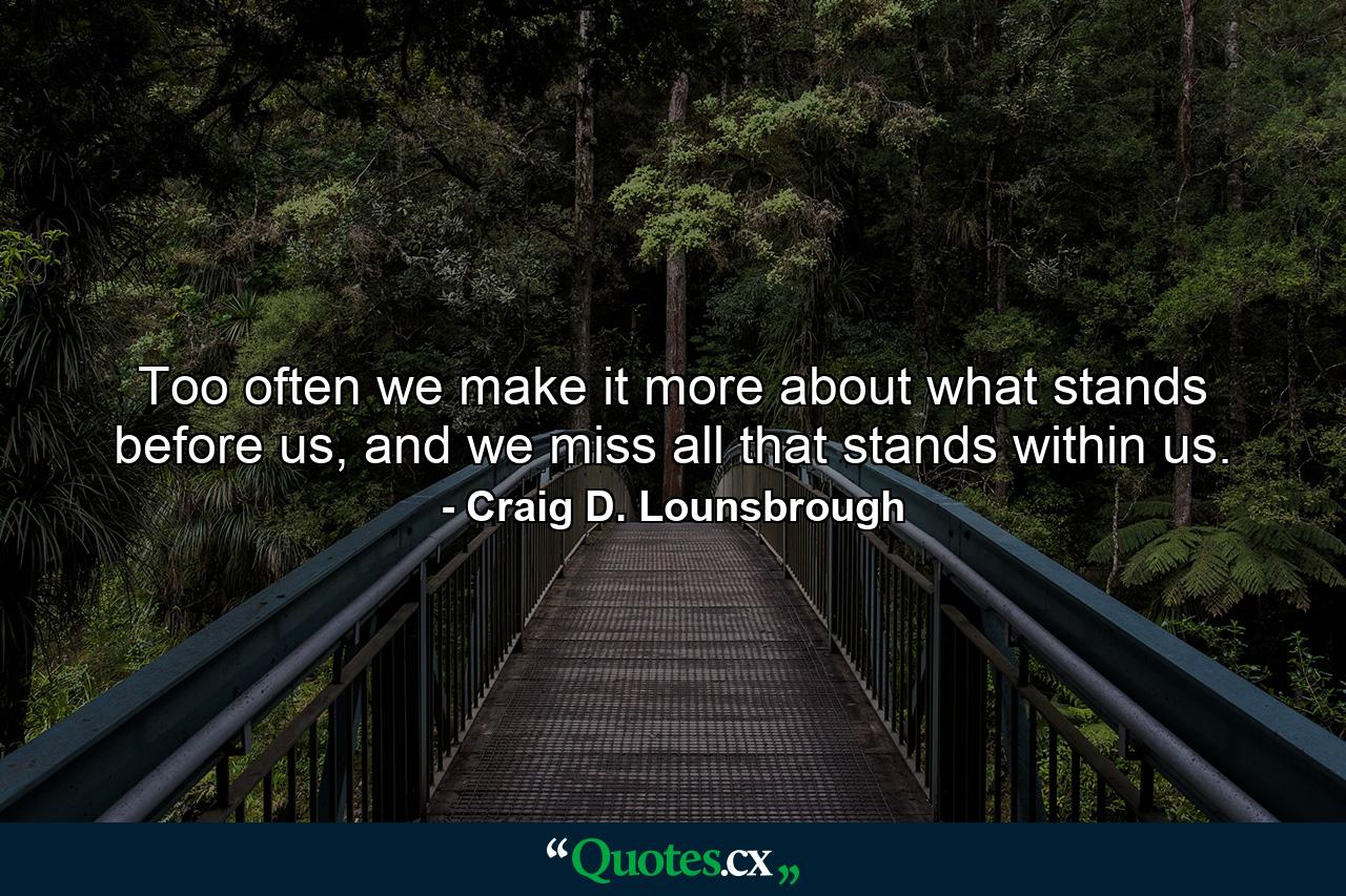 Too often we make it more about what stands before us, and we miss all that stands within us. - Quote by Craig D. Lounsbrough