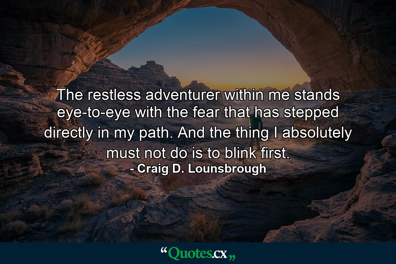 The restless adventurer within me stands eye-to-eye with the fear that has stepped directly in my path. And the thing I absolutely must not do is to blink first. - Quote by Craig D. Lounsbrough