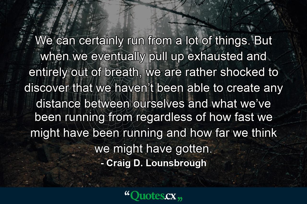 We can certainly run from a lot of things. But when we eventually pull up exhausted and entirely out of breath, we are rather shocked to discover that we haven’t been able to create any distance between ourselves and what we’ve been running from regardless of how fast we might have been running and how far we think we might have gotten. - Quote by Craig D. Lounsbrough