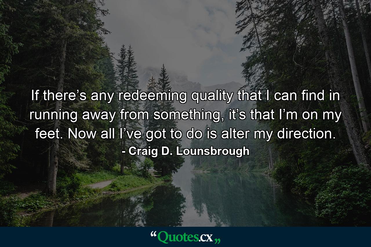 If there’s any redeeming quality that I can find in running away from something, it’s that I’m on my feet. Now all I’ve got to do is alter my direction. - Quote by Craig D. Lounsbrough