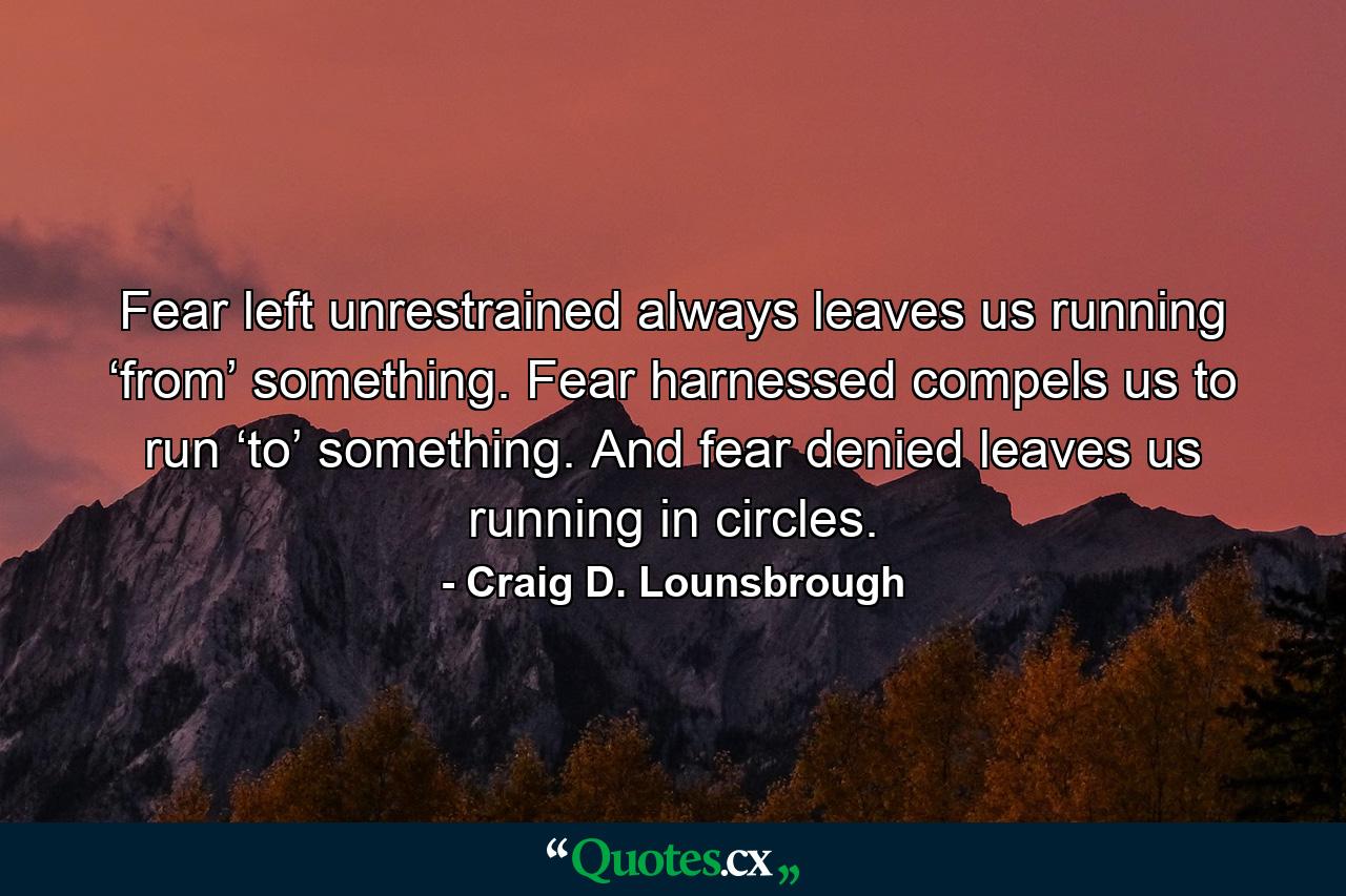 Fear left unrestrained always leaves us running ‘from’ something. Fear harnessed compels us to run ‘to’ something. And fear denied leaves us running in circles. - Quote by Craig D. Lounsbrough