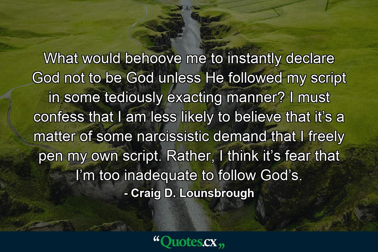 What would behoove me to instantly declare God not to be God unless He followed my script in some tediously exacting manner? I must confess that I am less likely to believe that it’s a matter of some narcissistic demand that I freely pen my own script. Rather, I think it’s fear that I’m too inadequate to follow God’s. - Quote by Craig D. Lounsbrough