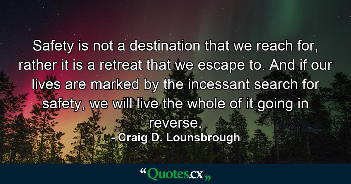 Safety is not a destination that we reach for, rather it is a retreat that we escape to. And if our lives are marked by the incessant search for safety, we will live the whole of it going in reverse. - Quote by Craig D. Lounsbrough