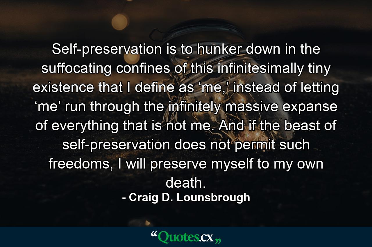 Self-preservation is to hunker down in the suffocating confines of this infinitesimally tiny existence that I define as ‘me,’ instead of letting ‘me’ run through the infinitely massive expanse of everything that is not me. And if the beast of self-preservation does not permit such freedoms, I will preserve myself to my own death. - Quote by Craig D. Lounsbrough