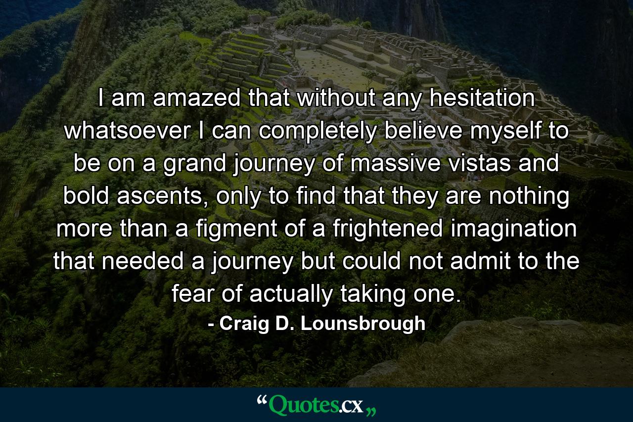 I am amazed that without any hesitation whatsoever I can completely believe myself to be on a grand journey of massive vistas and bold ascents, only to find that they are nothing more than a figment of a frightened imagination that needed a journey but could not admit to the fear of actually taking one. - Quote by Craig D. Lounsbrough