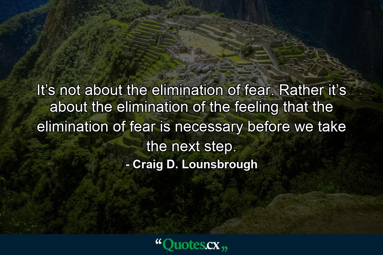 It’s not about the elimination of fear. Rather it’s about the elimination of the feeling that the elimination of fear is necessary before we take the next step. - Quote by Craig D. Lounsbrough