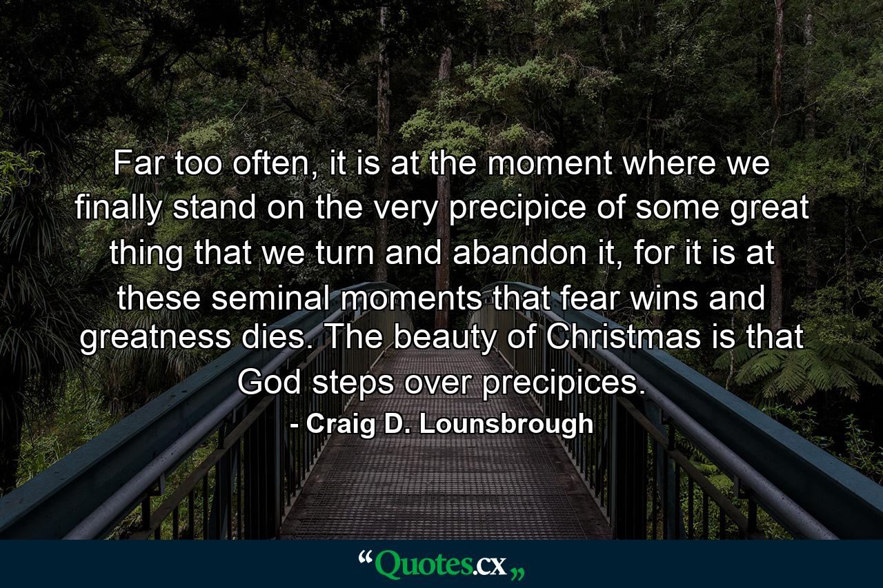 Far too often, it is at the moment where we finally stand on the very precipice of some great thing that we turn and abandon it, for it is at these seminal moments that fear wins and greatness dies. The beauty of Christmas is that God steps over precipices. - Quote by Craig D. Lounsbrough