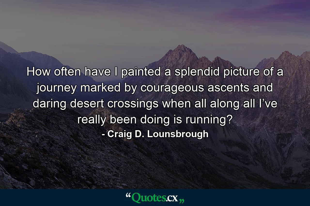 How often have I painted a splendid picture of a journey marked by courageous ascents and daring desert crossings when all along all I’ve really been doing is running? - Quote by Craig D. Lounsbrough