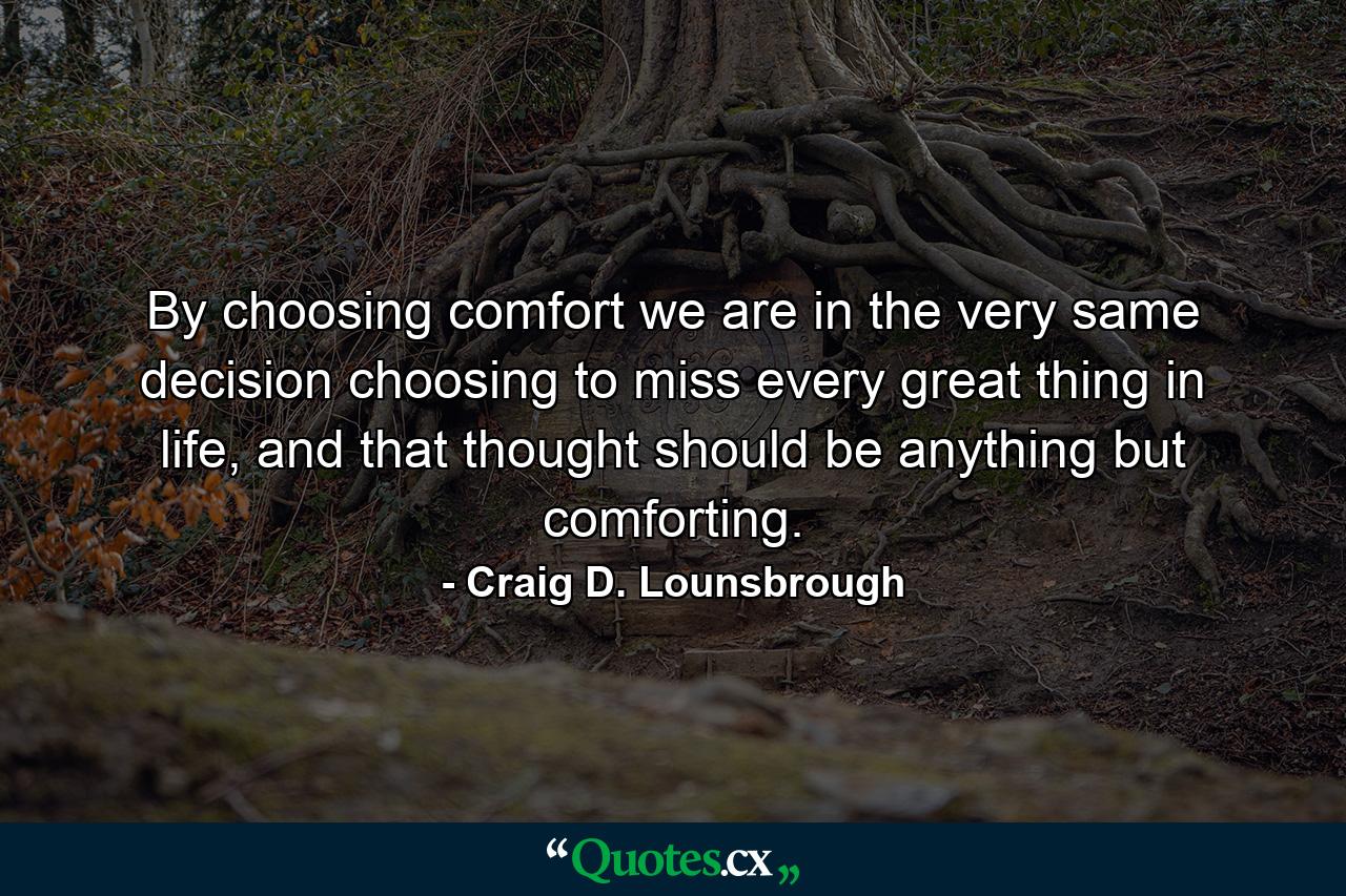 By choosing comfort we are in the very same decision choosing to miss every great thing in life, and that thought should be anything but comforting. - Quote by Craig D. Lounsbrough