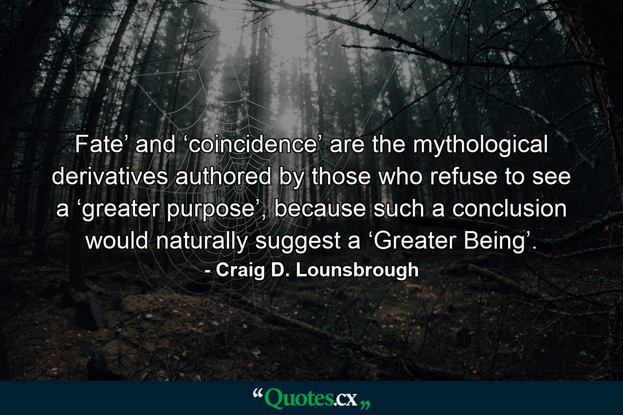 Fate’ and ‘coincidence’ are the mythological derivatives authored by those who refuse to see a ‘greater purpose’, because such a conclusion would naturally suggest a ‘Greater Being’. - Quote by Craig D. Lounsbrough