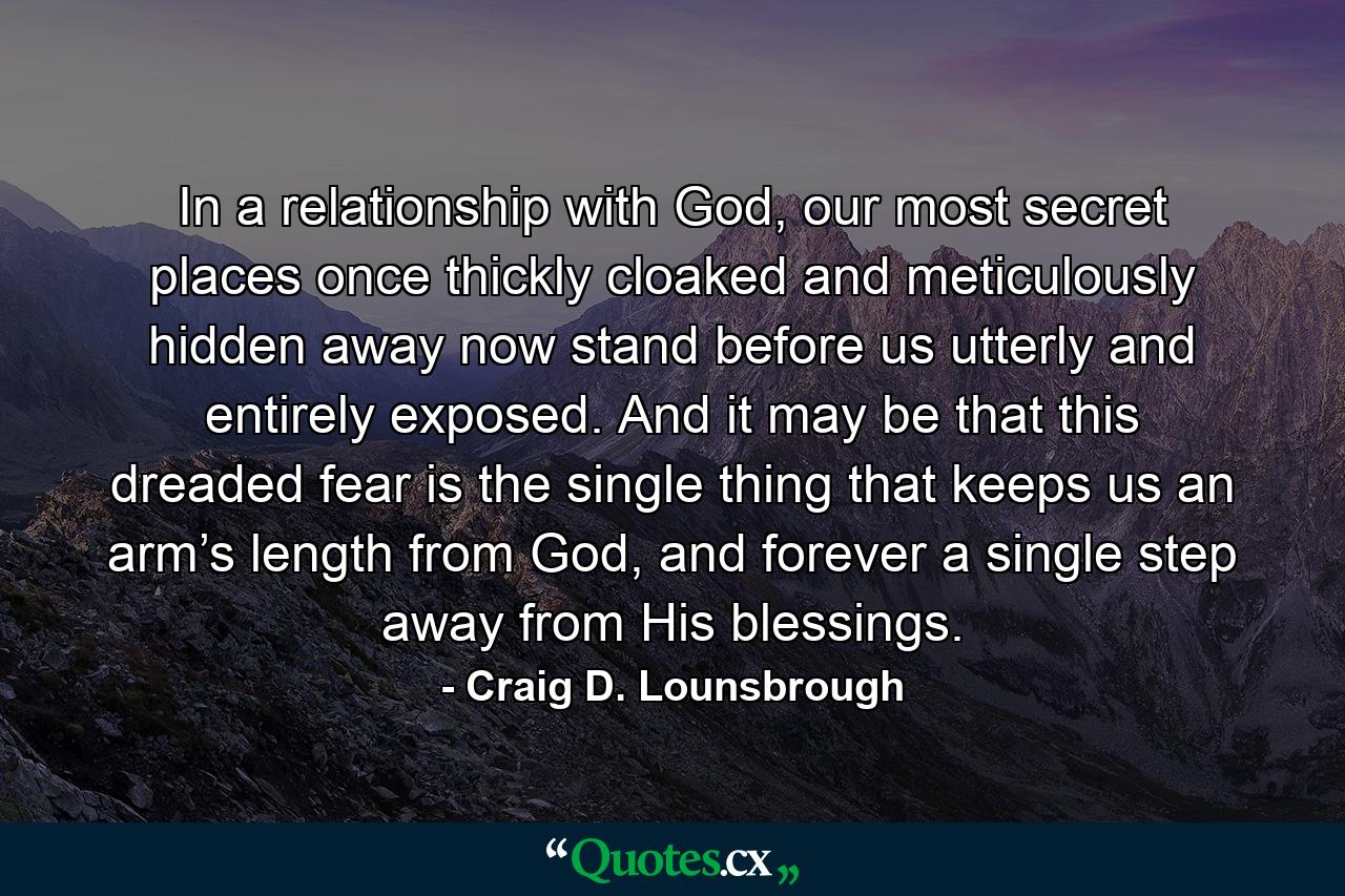 In a relationship with God, our most secret places once thickly cloaked and meticulously hidden away now stand before us utterly and entirely exposed. And it may be that this dreaded fear is the single thing that keeps us an arm’s length from God, and forever a single step away from His blessings. - Quote by Craig D. Lounsbrough