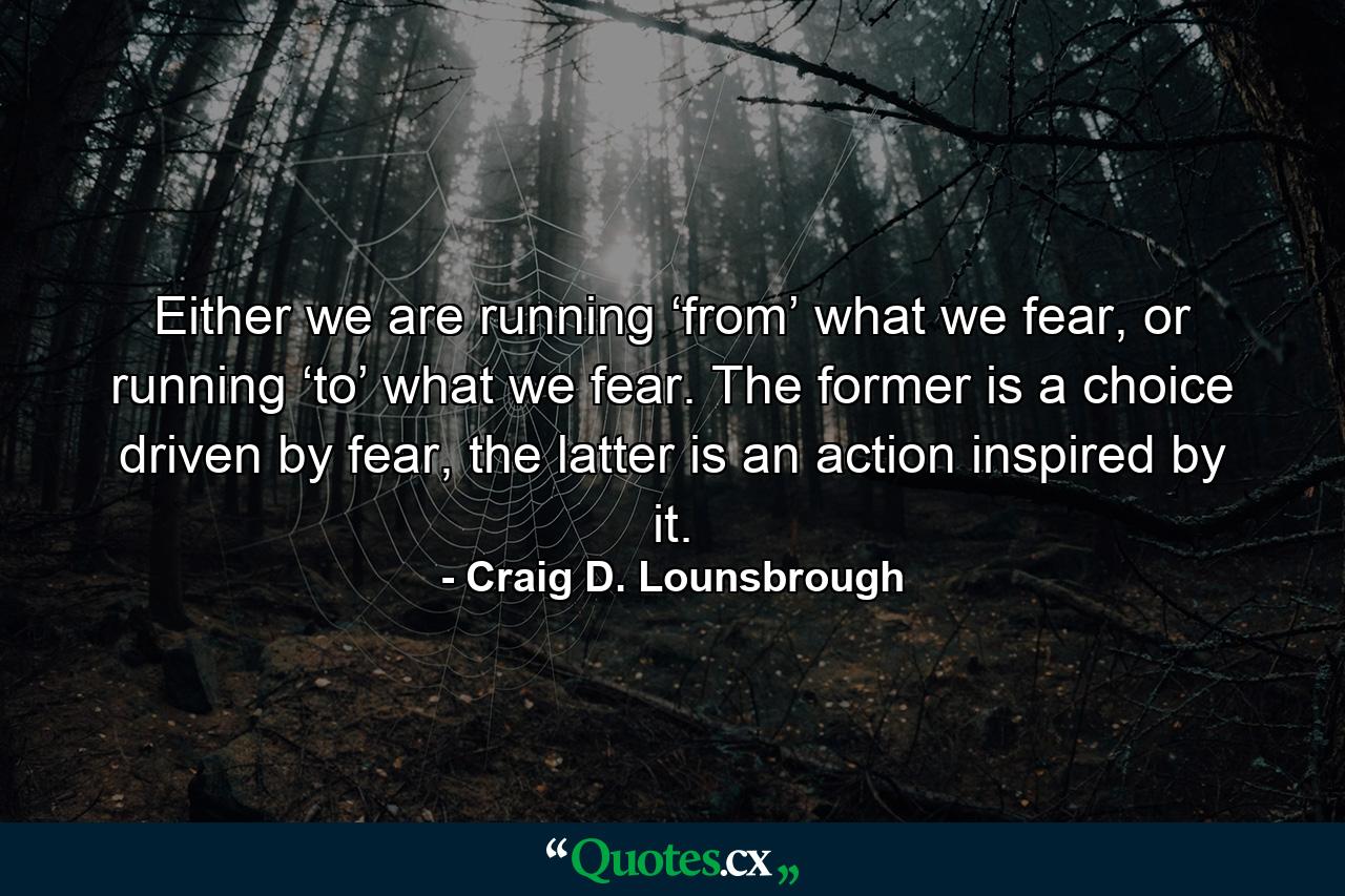 Either we are running ‘from’ what we fear, or running ‘to’ what we fear. The former is a choice driven by fear, the latter is an action inspired by it. - Quote by Craig D. Lounsbrough