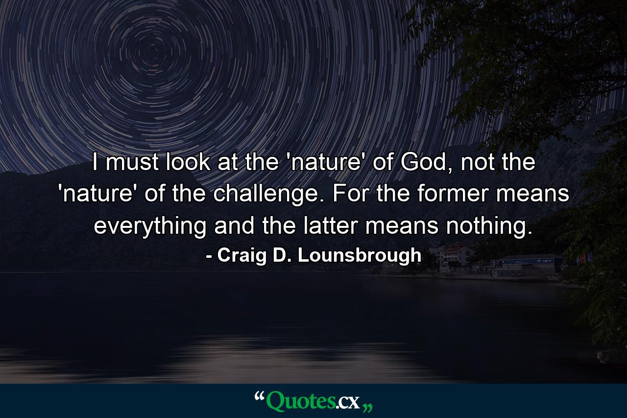 I must look at the 'nature' of God, not the 'nature' of the challenge. For the former means everything and the latter means nothing. - Quote by Craig D. Lounsbrough