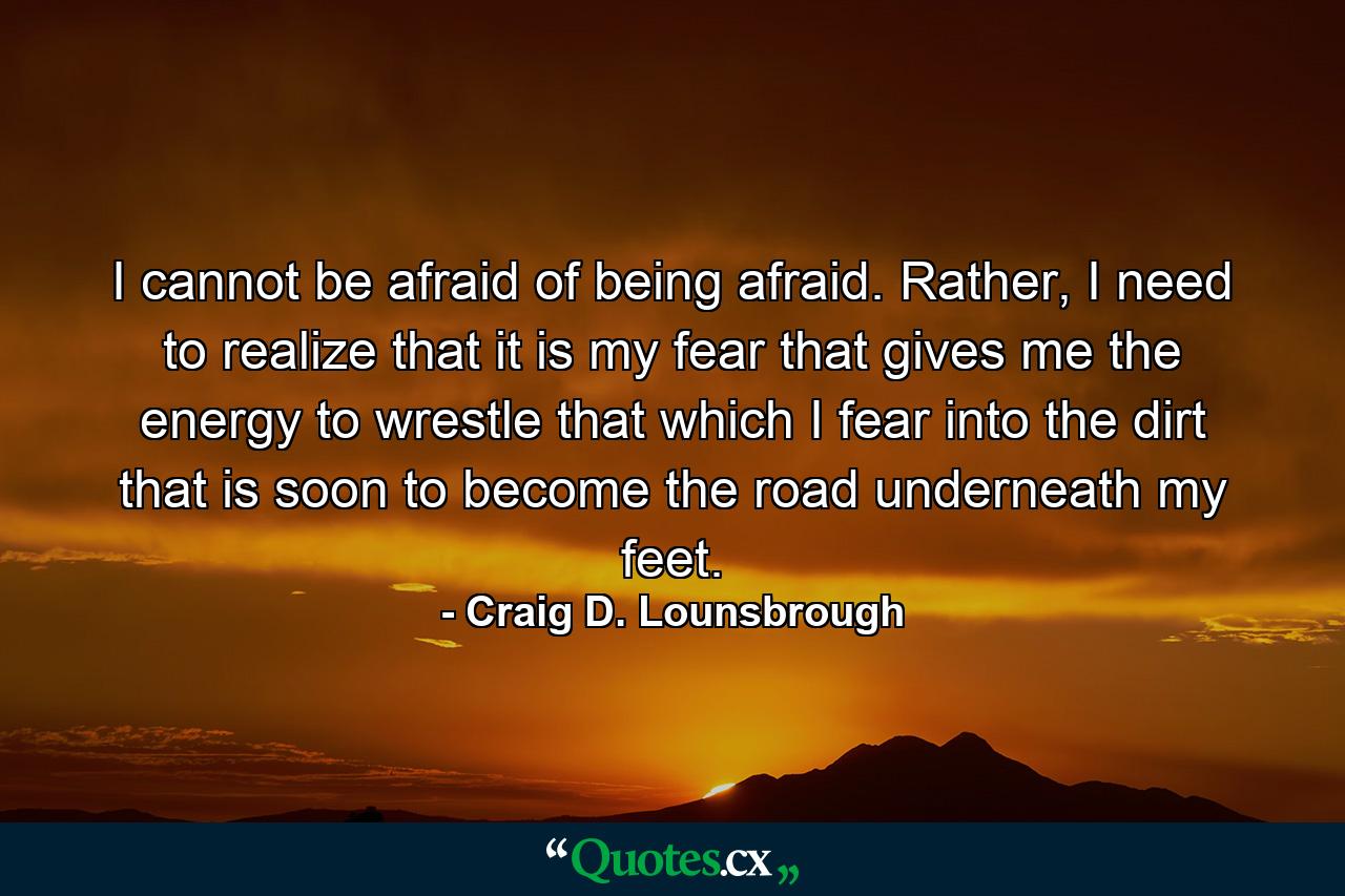 I cannot be afraid of being afraid. Rather, I need to realize that it is my fear that gives me the energy to wrestle that which I fear into the dirt that is soon to become the road underneath my feet. - Quote by Craig D. Lounsbrough