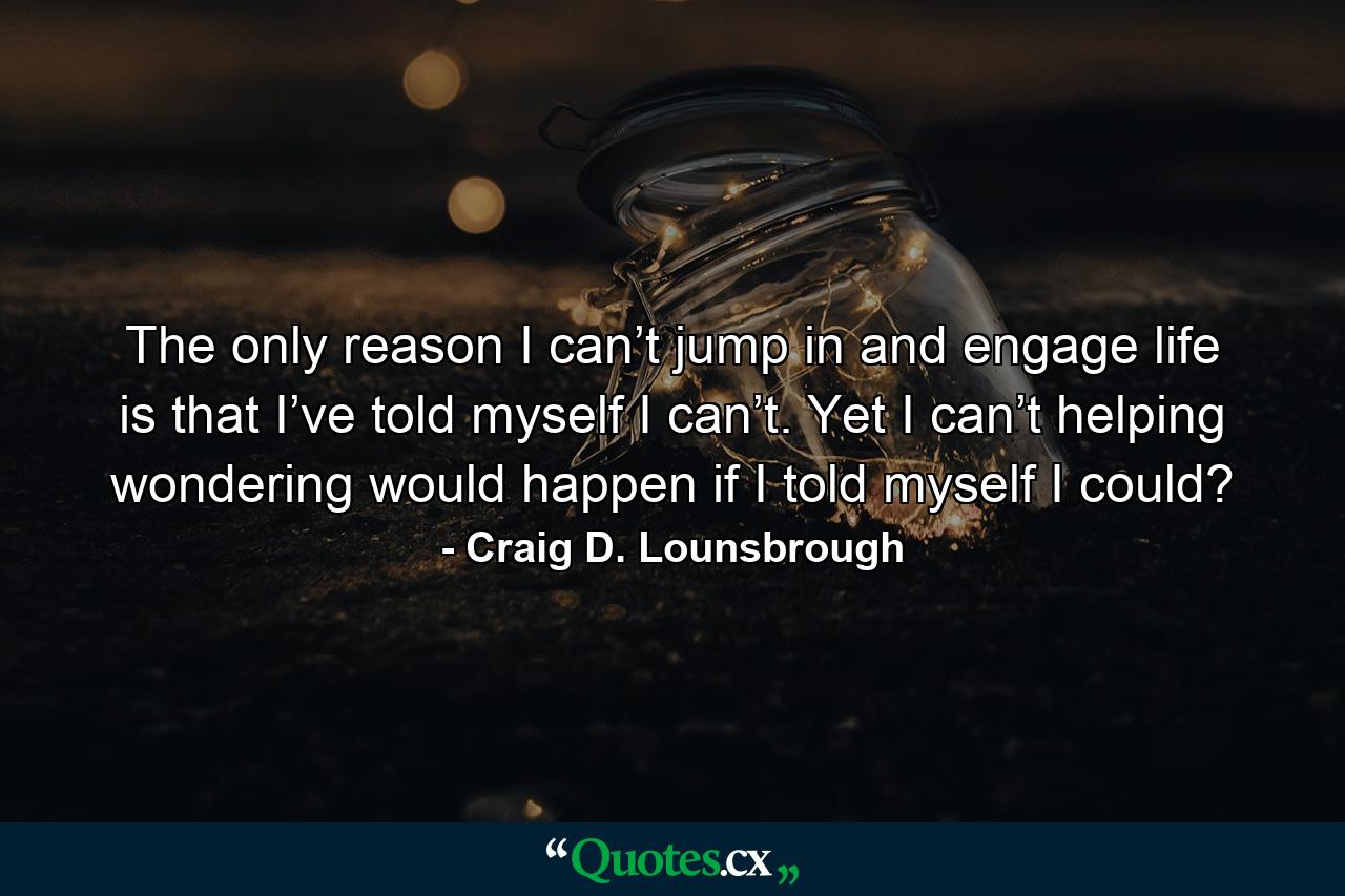 The only reason I can’t jump in and engage life is that I’ve told myself I can’t. Yet I can’t helping wondering would happen if I told myself I could? - Quote by Craig D. Lounsbrough