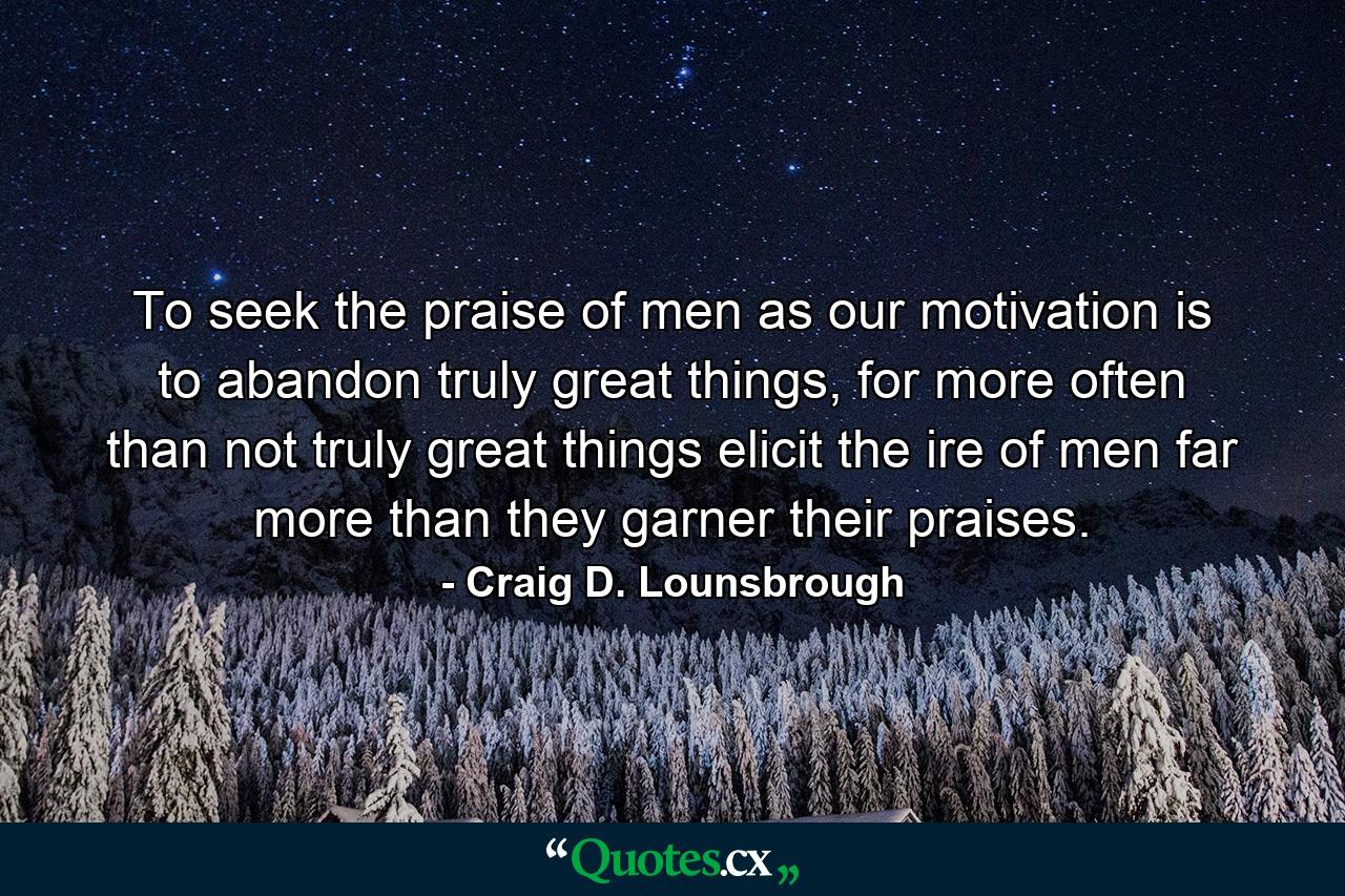 To seek the praise of men as our motivation is to abandon truly great things, for more often than not truly great things elicit the ire of men far more than they garner their praises. - Quote by Craig D. Lounsbrough