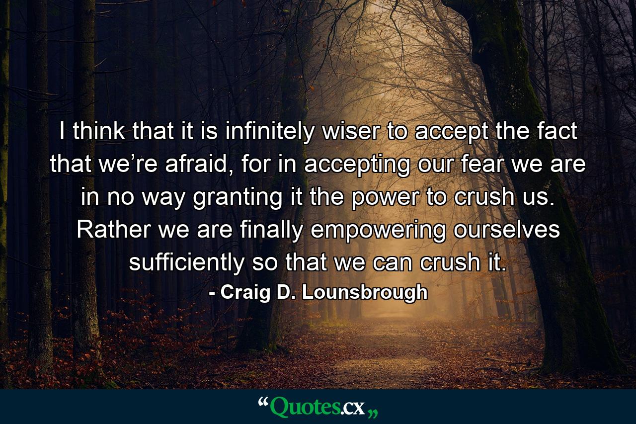 I think that it is infinitely wiser to accept the fact that we’re afraid, for in accepting our fear we are in no way granting it the power to crush us. Rather we are finally empowering ourselves sufficiently so that we can crush it. - Quote by Craig D. Lounsbrough