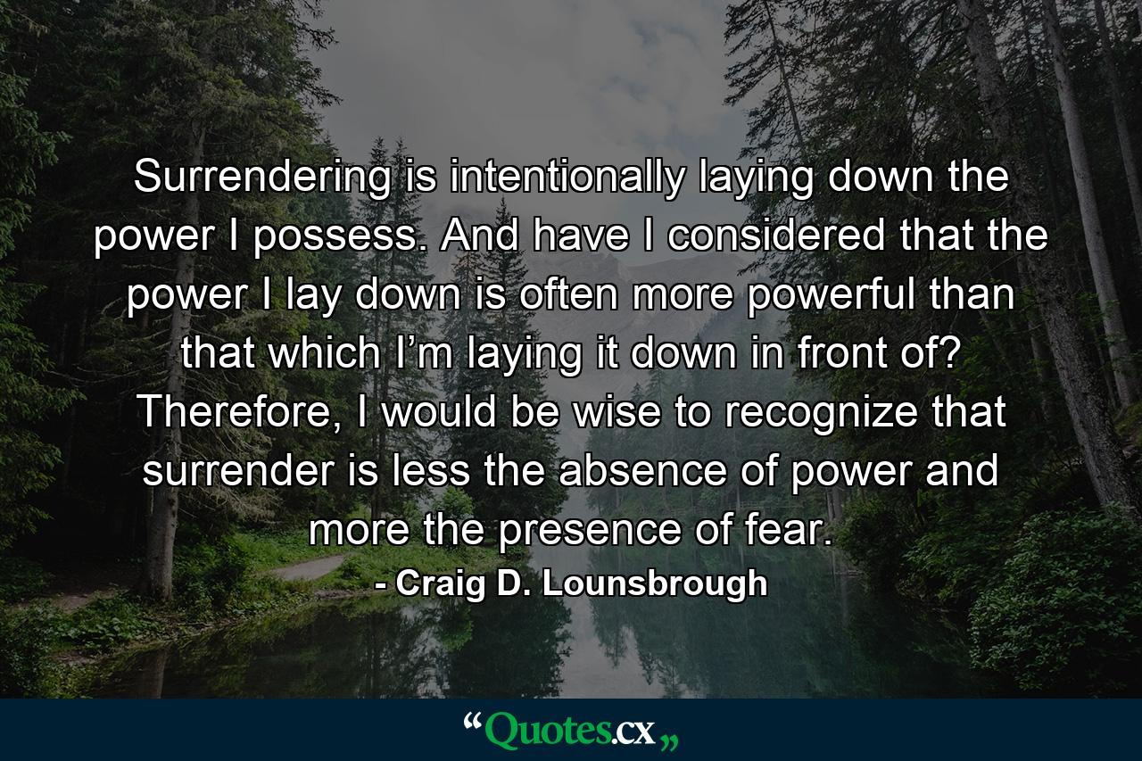 Surrendering is intentionally laying down the power I possess. And have I considered that the power I lay down is often more powerful than that which I’m laying it down in front of? Therefore, I would be wise to recognize that surrender is less the absence of power and more the presence of fear. - Quote by Craig D. Lounsbrough