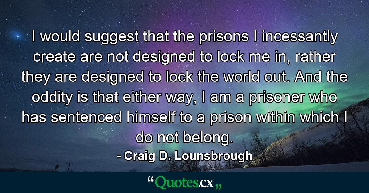 I would suggest that the prisons I incessantly create are not designed to lock me in, rather they are designed to lock the world out. And the oddity is that either way, I am a prisoner who has sentenced himself to a prison within which I do not belong. - Quote by Craig D. Lounsbrough