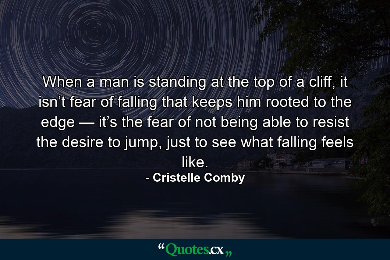 When a man is standing at the top of a cliff, it isn’t fear of falling that keeps him rooted to the edge — it’s the fear of not being able to resist the desire to jump, just to see what falling feels like. - Quote by Cristelle Comby