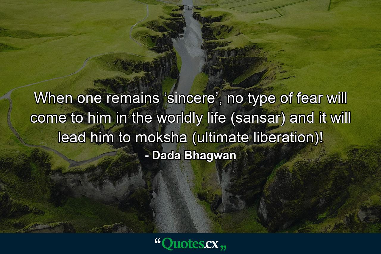 When one remains ‘sincere’, no type of fear will come to him in the worldly life (sansar) and it will lead him to moksha (ultimate liberation)! - Quote by Dada Bhagwan