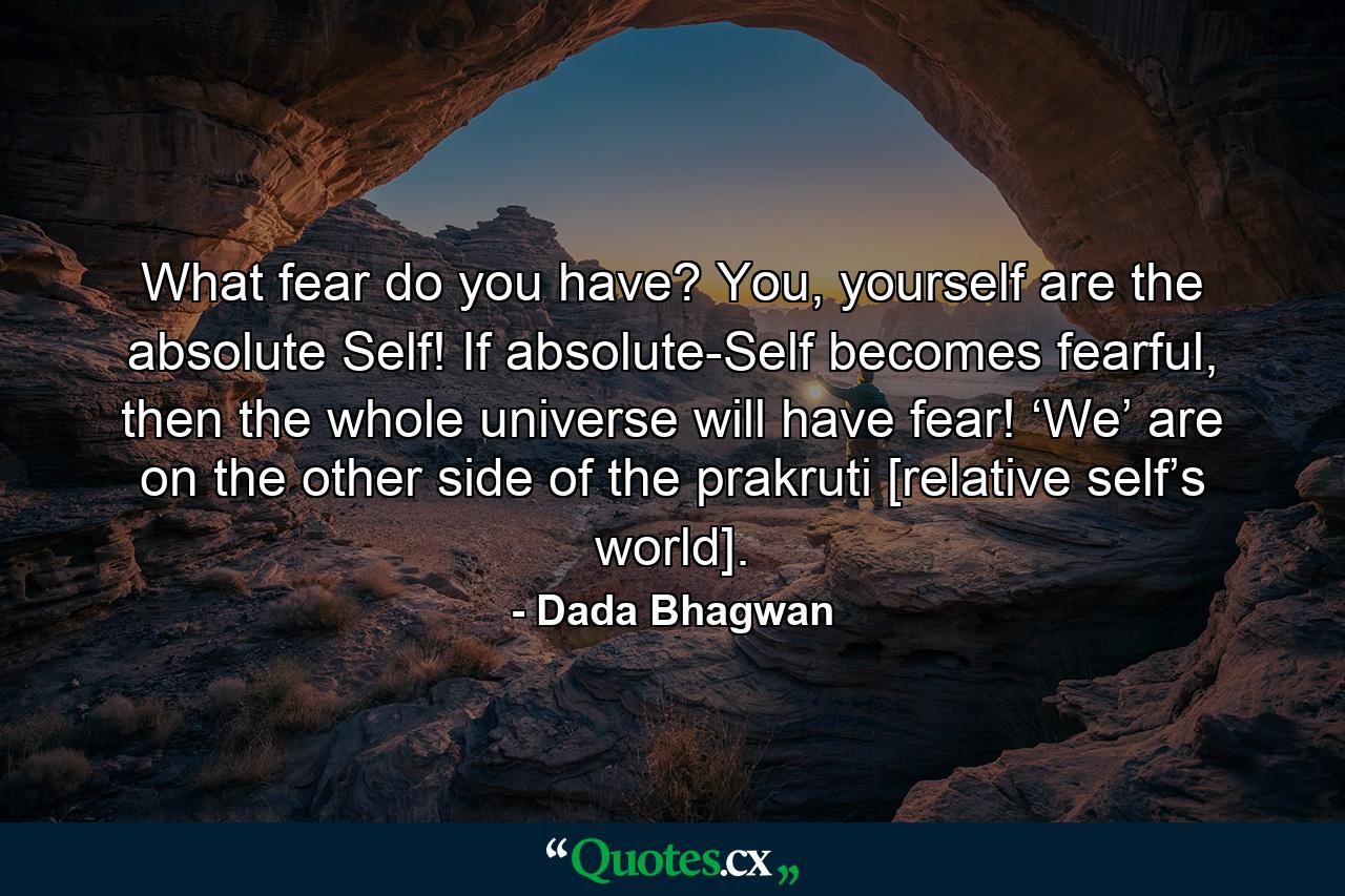 What fear do you have? You, yourself are the absolute Self! If absolute-Self becomes fearful, then the whole universe will have fear! ‘We’ are on the other side of the prakruti [relative self’s world]. - Quote by Dada Bhagwan