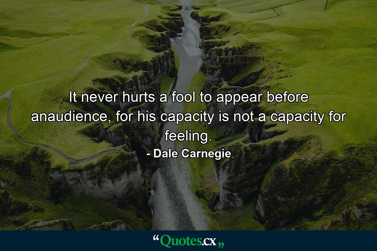 It never hurts a fool to appear before anaudience, for his capacity is not a capacity for feeling. - Quote by Dale Carnegie