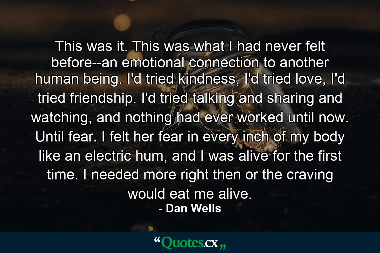 This was it. This was what I had never felt before--an emotional connection to another human being. I'd tried kindness, I'd tried love, I'd tried friendship. I'd tried talking and sharing and watching, and nothing had ever worked until now. Until fear. I felt her fear in every inch of my body like an electric hum, and I was alive for the first time. I needed more right then or the craving would eat me alive. - Quote by Dan Wells