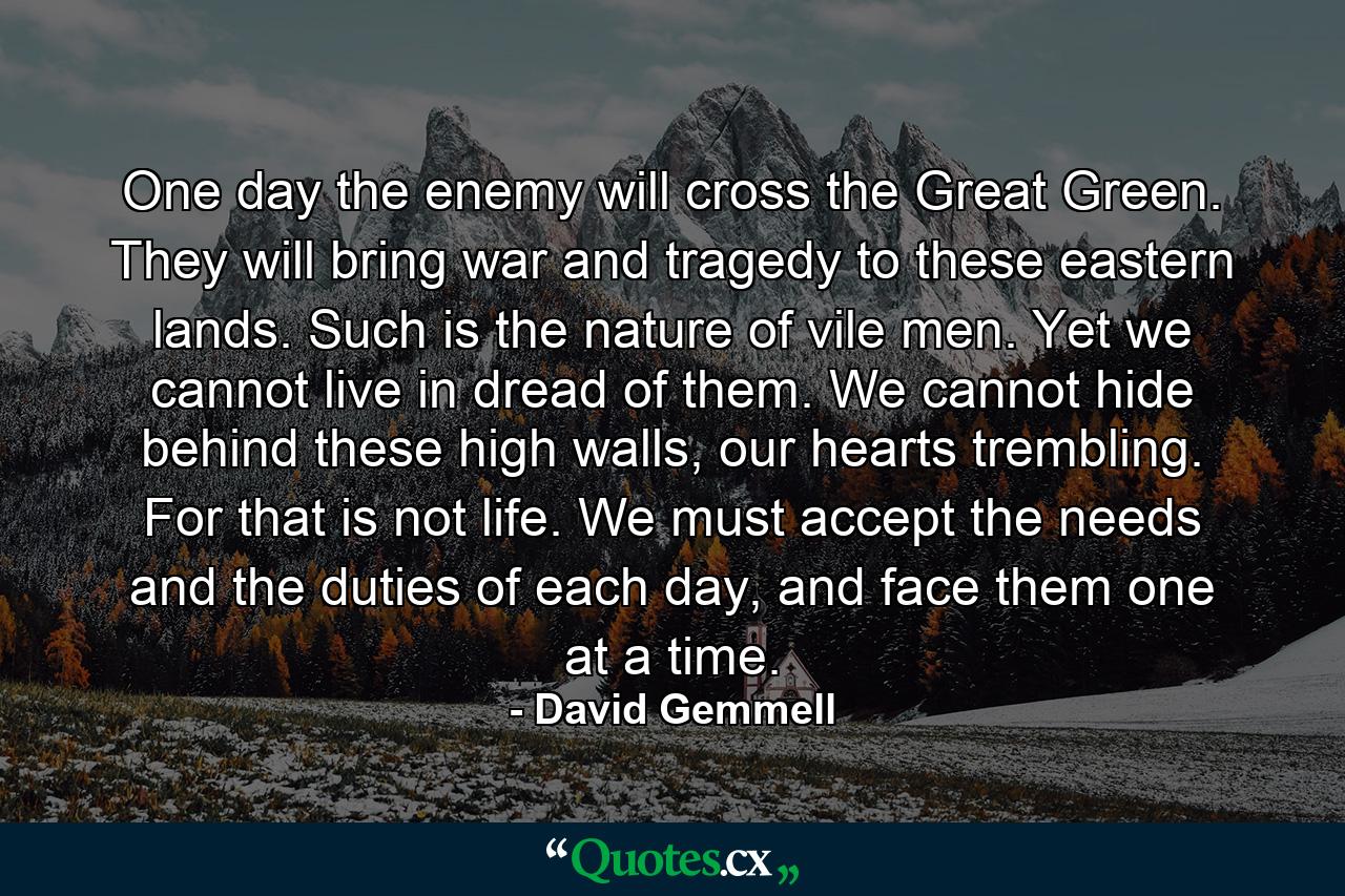 One day the enemy will cross the Great Green. They will bring war and tragedy to these eastern lands. Such is the nature of vile men. Yet we cannot live in dread of them. We cannot hide behind these high walls, our hearts trembling. For that is not life. We must accept the needs and the duties of each day, and face them one at a time. - Quote by David Gemmell