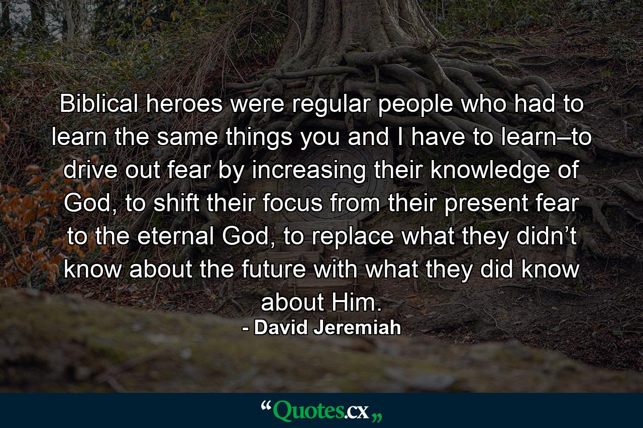 Biblical heroes were regular people who had to learn the same things you and I have to learn–to drive out fear by increasing their knowledge of God, to shift their focus from their present fear to the eternal God, to replace what they didn’t know about the future with what they did know about Him. - Quote by David Jeremiah