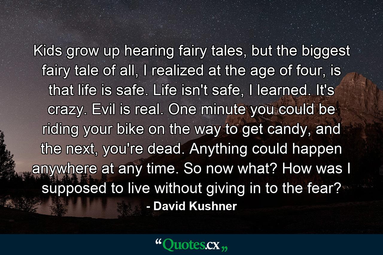 Kids grow up hearing fairy tales, but the biggest fairy tale of all, I realized at the age of four, is that life is safe. Life isn't safe, I learned. It's crazy. Evil is real. One minute you could be riding your bike on the way to get candy, and the next, you're dead. Anything could happen anywhere at any time. So now what? How was I supposed to live without giving in to the fear? - Quote by David Kushner