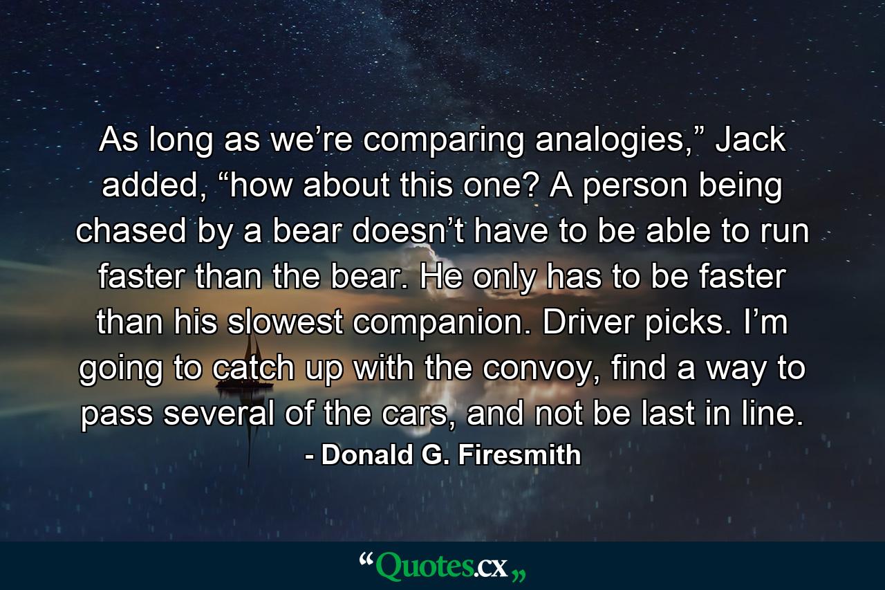 As long as we’re comparing analogies,” Jack added, “how about this one? A person being chased by a bear doesn’t have to be able to run faster than the bear. He only has to be faster than his slowest companion. Driver picks. I’m going to catch up with the convoy, find a way to pass several of the cars, and not be last in line. - Quote by Donald G. Firesmith